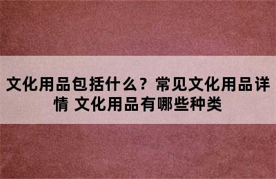 文化用品包括什么？常见文化用品详情 文化用品有哪些种类